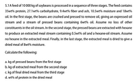 5.1 A feed of 10 000 kg of soybeans is processed in a sequence of three stages. The feed contains
35wt% protein, 27.1wt% carbohydrate, 9.4wt% fiber and ash, 10.5wt% moisture and 18wt%
oil. In the first stage, the beans are crushed and pressed to remove oil, giving an expressed oil
stream and a stream of pressed beans containing 6wt% oil. Assume no loss of other
constituents in the oil stream. In the second stage, the pressed beans are extracted with hexane
to produce an extracted meal stream containing 0.5wt% oil and a hexane-oil stream. Assume
no hexane in the extracted meal. Finally, in the last stage, the extracted meal is dried to give a
dried meal of 8wt% moisture.
Calculate the following:
a. kg of pressed beans from the first stage
b. kg of extracted meal from the second stage
c. kg of final dried meal from the third stage
d. wt% of protein in the dried meal
