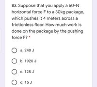 83. Suppose that you apply a 60-N
horizontal force F to a 30kg package,
which pushes it 4 meters across a
frictionless floor. How much work is
done on the package by the pushing
force F? *
a. 240 J
O b. 1920 J
О с. 128 J
O d. 15 J
