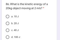 86. What is the kinetic energy of a
20kg object moving at 2 m/s? *
O a. 10 J
b. 20 J
C. 40 J
O d. 100 J
