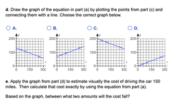 d. Draw the graph of the equation in part (a) by plotting the points from part (c) and
connecting them with a line. Choose the correct graph below.
OA.
200-
100+
0
150 300
實
B.
Ay
200-
100+
0
150
300
| C.
200-
100-
0-
0
>
150 300
O D.
200-
100-
y
0
150 300
e. Apply the graph from part (d) to estimate visually the cost of driving the car 150
miles. Then calculate that cost exactly by using the equation from part (a).
Based on the graph, between what two amounts will the cost fall?
