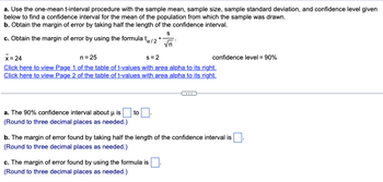 a. Use the one-mean t-interval procedure with the sample mean, sample size, sample standard deviation, and confidence level given
below to find a confidence interval for the mean of the population from which the sample was drawn.
b. Obtain the margin of error by taking half the length of the confidence interval.
S
c. Obtain the margin of error by using the formula tx/2*
√n
x=24
n = 25
s=2
Click here to view Page 1 of the table of t-values with area alpha to its right.
Click here to view Page 2 of the table of t-values with area alpha to its right.
a. The 90% confidence interval about u is to
(Round to three decimal places as needed.)
confidence level = 90%
b. The margin of error found by taking half the length of the confidence interval is
(Round to three decimal places as needed.)
c. The margin of error found by using the formula is
(Round to three decimal places as needed.)