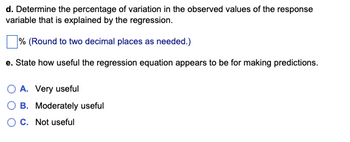d. Determine the percentage of variation in the observed values of the response
variable that is explained by the regression.
% (Round to two decimal places as needed.)
e. State how useful the regression equation appears to be for making predictions.
O A. Very useful
B. Moderately useful
C. Not useful