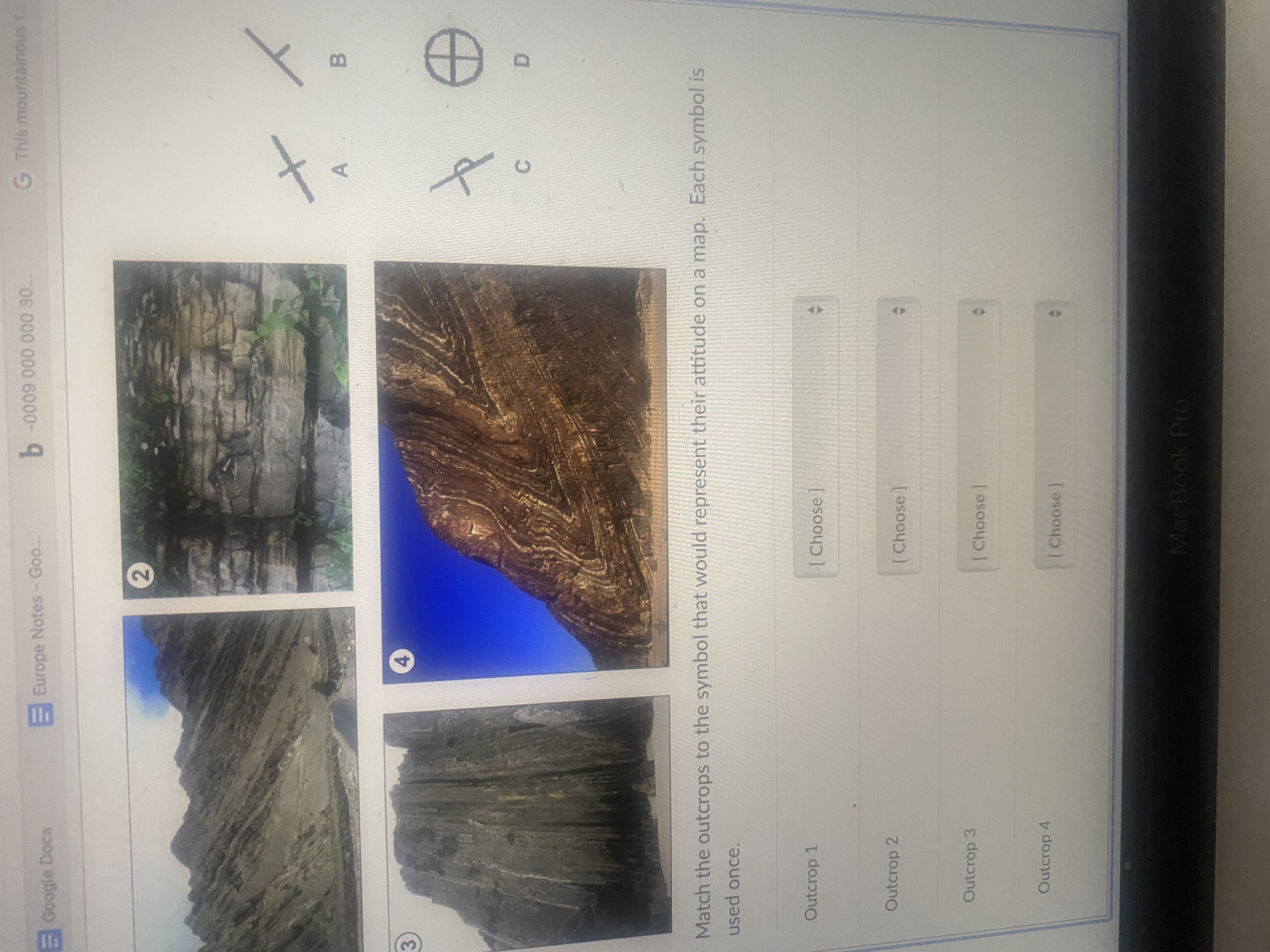 G This mountainous t
Google Docs
EEurope Notes- Goo..
B.
4.
3)
Match the outcrops to the symbol that would represent their attitude on a map. Each symbol is
used once.
Outcrop 1
[Choose]
Outcrop 2
[Choose
Outcrop 3
[Choose
Outcrop 4
[Choose
MacBook Pro
