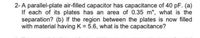 2-A parallel-plate air-filled capacitor has capacitance of 40 pF. (a)
If each of its plates has an area of 0.35 m", what is the
separation? (b) If the region between the plates is now filled
with material having K = 5.6, what is the capacitance?
