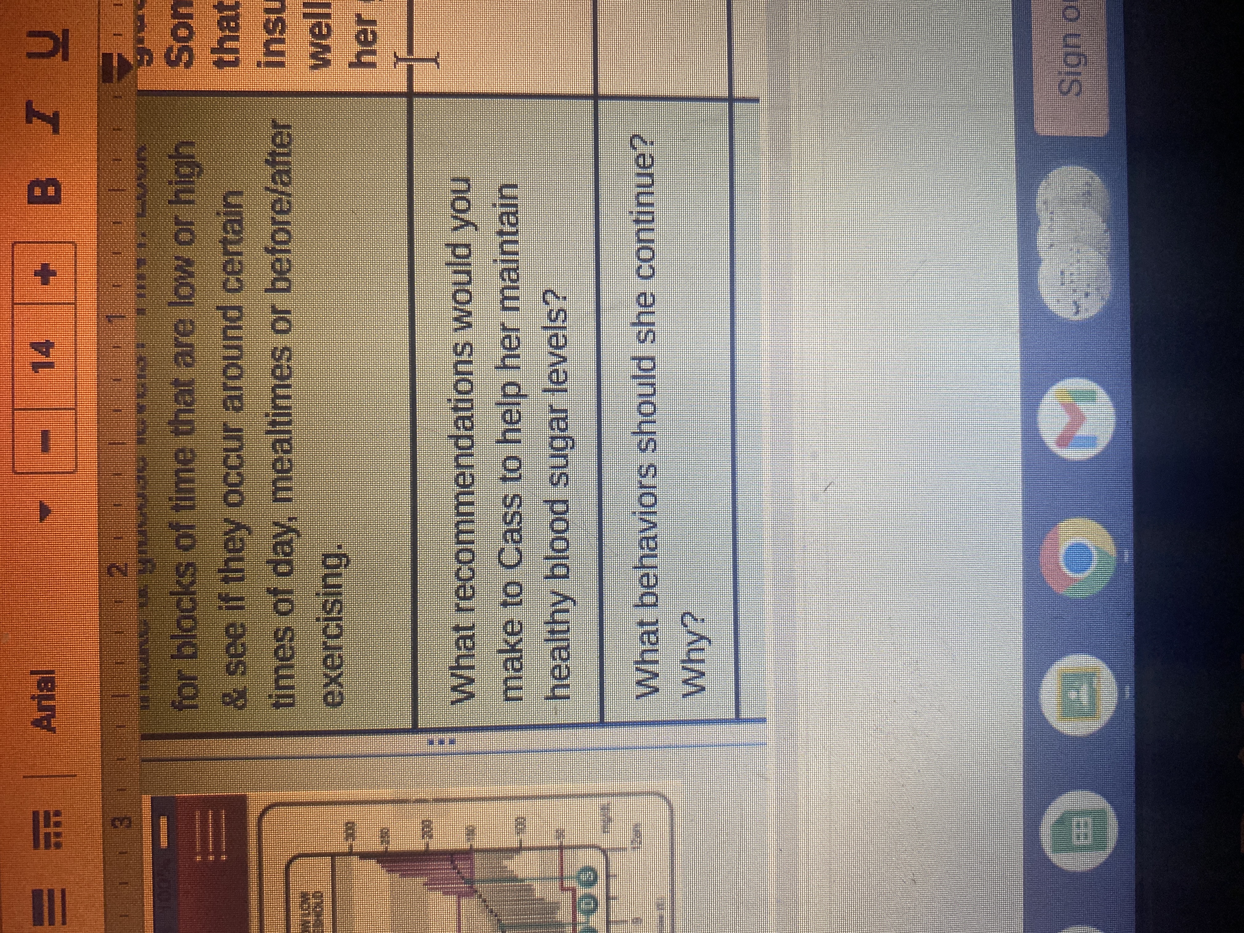 1
66
F
€
1
---
Arial
I
14
BIU
2.
3
LA VIUVUAS ISYKIAI ****^*^ LUVR
for blocks of time that are low or high
& see if they occur around certain
times of day, mealtimes or before/after
exercising.
What recommendations would you
make to Cass to help her maintain
healthy blood sugar levels?
M
What behaviors should she continue?
Why?
3499
Son
that
Insu
well
her
H
Sign of