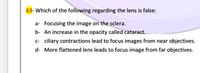 63- Which of the following regarding the lens is false:
a- Focusing the image on the sclera.
b- An increase in the opacity called cataract.
c- ciliary contractions lead to focus images from near objectives.
d- More flattened lens leads to focus image from far objectives.
