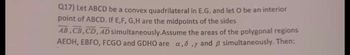 Q17) Let ABCD be a convex quadrilateral in E.G. and let O be an interior
point of ABCD. If E,F,G,H are the midpoints of the sides
AB,CB,CD, AD simultaneously. Assume the areas of the polygonal regions
AEOH, EBFO, FCGO and GDHO are a,,y and 3 simultaneously. Then: