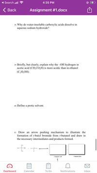 Search .l
4:35 PM
< Вack
Assignment #1.docx
38. Why do water-insoluble carboxylic acids dissolve in
aqueous sodium hydroxide?
39. Briefly, but clearly, explain why the -OH hydrogen in
acetic acid (CH,CO,H) is more acidic than in ethanol
(СН,ОН).
40. Define a protic solvent.
arrow pushing mechanism to illustrate the
formation of t-butyl bromide from t-butanol and draw in
the necessary intermediates and products formed.
41. Draw an
CH2
CH3
Conjugate Acid
Conjugate Base
1
Dashboard
Calendar
Тo Do
Notifications
Inbox
