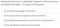 Arthropods are known for displaying "tagmosis", which means that
arthropods have tagma. The tagma of arthropods;
Are the jointed appendages on the thorax
Are the wings which are outgrowths of the exoskeleton
Are fused body segments that are specialized for certain functions
Are the specialized mouthparts they use to feed
