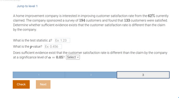 Jump to level 1
A home improvement company is interested in improving customer satisfaction rate from the 62% currently
claimed. The company sponsored a survey of 194 customers and found that 133 customers were satisfied.
Determine whether sufficient evidence exists that the customer satisfaction rate is different than the claim
by the company.
What is the test statistic z? Ex: 1.23
What is the p-value? Ex: 0.456
Does sufficient evidence exist that the customer satisfaction rate is different than the claim by the company
at a significance level of a = 0.05? Select ✓
Check
1
Next
2
3