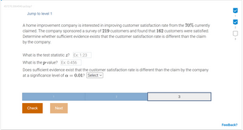 457270.3064540.qx3zqy7
Jump to level 1
A home improvement company is interested in improving customer satisfaction rate from the 70% currently
claimed. The company sponsored a survey of 219 customers and found that 162 customers were satisfied.
Determine whether sufficient evidence exists that the customer satisfaction rate is different than the claim
by the company.
What is the test statistic z? Ex: 1.23
What is the p-value? Ex: 0.456
Does sufficient evidence exist that the customer satisfaction rate is different than the claim by the company
at a significance level of a = 0.01? Select ✓
Check
Next
2
3
1
2
3
Feedback?