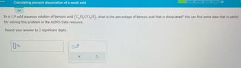 Calculating percent dissociation of a weak acid
In a 1.9 mM aqueous solution of benzoic acid (CH₂CO₂H), what is the percentage of benzoic acid that is dissociated? You can find some data that is useful
for solving this problem in the ALEKS Data resource.
Round your answer to 2 significant digits.
%
1/5
X