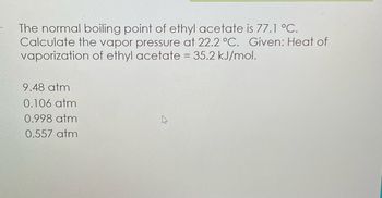 The normal boiling point of ethyl acetate is 77.1 °C.
Calculate the vapor pressure at 22.2 °C. Given: Heat of
vaporization of ethyl acetate = 35.2 kJ/mol.
9.48 atm
0.106 atm
0.998 atm
0.557 atm