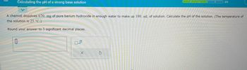 Calculating the pH of a strong base solution
A chemist dissolves 670. mg of pure barium hydroxide in enough water to make up 180. mL of solution. Calculate the pH of the solution. (The temperature of
the solution is 25 °C.)
Round your answer to 3 significant decimal places.
0
0
X
3/5
S