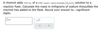 A chemist adds 310.0 mL of a 0.045 mmol/L sodium thiosulfate (Na₂S₂03) solution to a
reaction flask. Calculate the mass in milligrams of sodium thiosulfate the
chemist has added to the flask. Round your answer to 2 significant
digits.
mg
x10
X