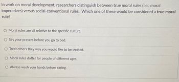 In work on moral development, researchers distinguish between true moral rules (i.e., moral
imperatives) versus social-conventional rules. Which one of these would be considered a true moral
rule?
O Moral rules are all relative to the specific culture.
O Say your prayers before you go to bed.
O Treat others they way you would like to be treated.
O Moral rules doffer for people of different ages.
O Always wash your hands before eating.