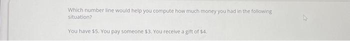 Which number line would help you compute how much money you had in the following
situation?
You have $5. You pay someone $3. You receive a gift of $4.