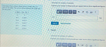 Data taken from a stress-strain test for a brittle alloy are
given in the table. The curve is linear between the origin and
the first point
ơ (ksi) < (in./in. )
0
0
441
54.0
57.5
59.5
60.0
0.0007
0.0013
0.0017
0.0021
0.0023
Determine the modulus of elasticity
Express your answer in kilopounds per square inch to three significant figures.
VAX
CE ?
Submit
Part B
Request Answer
vec
τVE] ΑΣΦ | 11
Determine the modulus of resilience
Express your answer in inch-pounds per cubic inch to three significant figures.
ksi
vec 3 ?