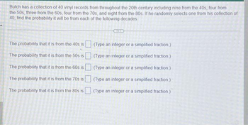 Butch has a collection of 40 vinyl records from throughout the 20th century including nine from the 40s, four from
the 50s, three from the 60s, four from the 70s, and eight from the 80s. If he randomly selects one from his collection of
40, find the probability it will be from each of the following decades.
The probability that it is from the 40s is
The probability that it is from the 50s is
The probability that it is from the 60s is
The probability that it is from the 70s is
The probability that it is from the 80s is
(Type an integer or a simplified fraction.)
(Type an integer or a simplified fraction)
(Type an integer or a simplified fraction.)
(Type an integer or a simplified fraction.)
(Type an integer or a simplified fraction.)