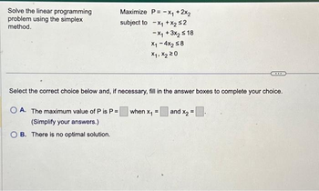 Solve the linear programming
problem using the simplex
method.
Maximize P = -x₁ + 2x₂
subject to x₁ + x₂ ≤2
-X₁ + 3x₂ ≤18
X₁-4x2 ≤8
X₁, X₂ 20
Select the correct choice below and, if necessary, fill in the answer boxes to complete your choice.
OA. The maximum value of P is P=
(Simplify your answers.)
OB. There is no optimal solution.
when x₁ =
***
and X₂=