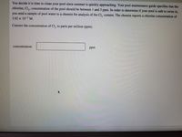 You decide it is time to clean your pool since summer is quickly approaching. Your pool maintenance guide specifies that the
chlorine, Cl, , concentration of the pool should be between 1 and 3 ppm. In order to determine if your pool is safe to swim in,
you send a sample of pool water to a chemist for analysis of the Cl, content. The chemist reports a chlorine concentration of
3.92 x 10-5 M.
Convert the concentration of CI, to parts per million (ppm).
concentration:
ppm
