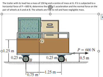 The trailer with its load has a mass of 150 kg and a centre of mass at G. If it is subjected to a
horizontal force of P = 600 N, determine the taner's acceleration and the normal force on the
pair of wheels at A and at B. The wheels are free to roll and have negligible mass.
01.25 m
0.25 m
B
0.75 m
0.25 m
-1.25 m →
A
P = 600 N
0.5 m