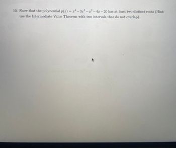 10. Show that the polynomial p(x) = x²-3x³ - x² - 4x-20 has at least two distinct roots (Hint:
use the Intermediate Value Theorem with two intervals that do not overlap).