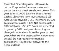 Projected Operating Assets Berman &
Jaccor Corporation's current sales and
partial balance sheet are shown below. This
year Sales $ 1,000 Balance Sheet: Assets
Cash $ 150 Short-term investments $ 125
Accounts receivable $ 250 Inventories $ 100
Total current assets $ 625 Net fixed assets $
600 Total assets $ 1,225 Sales are expected
to grow by 14% next year. Assuming no
change in operations from this year to next
year, what are the projected total operating
assets? Do not round intermediate
calculations. Round your answer to the
nearest dollar
