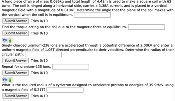 A long piece of wire of mass 0.086kg and total length of 4.43m is used to make a square coil with 63
turns. The coil is hinged along a horizontal side, carries a 3.38A current, and is placed in a vertical
magnetic field with a magnitude of 0.0104T. Determine the angle that the plane of the coil makes with
the vertical when the coil is in equilibrium.
Submit Answer Tries 0/10
Find the torque acting on the coil due to the magnetic force at equilibrium.
Submit Answer Tries 0/10
Singly charged uranium-238 ions are accelerated through a potential difference of 2.00kV and enter a
uniform magnetic field of 1.06T directed perpendicular to their velocities. Determine the radius of their
circular path.
Submit Answer Tries 0/10
Repeat for uranium-235 ions.
Submit Answer Tries 0/10
What is the required radius of a cyclotron designed to accelerate protons to energies of 35.9MeV using
a magnetic field of 5.21T?
Submit Answer Tries 0/10
