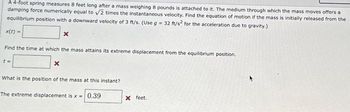 A 4-foot spring measures 8 feet long after a mass weighing 8 pounds is attached to it. The medium through which the mass moves offers a
damping force numerically equal to √2 times the instantaneous velocity. Find the equation of motion if the mass is initially released from the
equilibrium position with a downward velocity of 3 ft/s. (Use g = 32 ft/s² for the acceleration due to gravity.)
x(t) =
Find the time at which the mass attains its extreme displacement from the equilibrium position.
t=
X
x
What is the position of the mass at this instant?
The extreme displacement is x = 0.39
X feet.