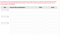 Record the transactions in the general journal. The company does not make entries to accrue interest except at December 31.(Credit
account titles are automatically indented when amount is entered. Do not indent manually. Record journal entries in the
order presented in the problem.)
Date
Account Titles and Explanation
Debit
Credit
