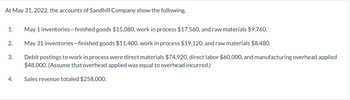 At May 31, 2022, the accounts of Sandhill Company show the following.
1. May 1 inventories-finished goods $15,080, work in process $17,560, and raw materials $9,760.
May 31 inventories-finished goods $11,400, work in process $19,120, and raw materials $8,480.
Debit postings to work in process were direct materials $74,920, direct labor $60,000, and manufacturing overhead applied
$48,000. (Assume that overhead applied was equal to overhead incurred.)
Sales revenue totaled $258,000.
2.
3.
4.