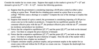 Consider the market for ice cream cones. Suppose that supply in this market is given by PS = QS and
demand is given by PD
30 – 4 x QD. Answer the following questions.
a.) Suppose that the government is considering imposing a $4.00 price control as either a price
ceiling or a price floor. Would this be a binding price control as a price floor or as a price
ceiling? Will this cause a shortage or a surplus? Compute the size of the shortage or surplus that
would result.
b.) Suppose that instead of a price control, the government is considering imposing a $1.00 per ice
cream cone tax in the market on producers. Compute the tax equilibrium quantity Q, the
consumer effective price with the tax PD, the producer effective price with the tax PS,
tax incidence and producer tax incidence.
c.) Notice that the competitive equilibrium (Q°, pº) and the point (Qf,P") are both on the demand
curve. Use them to compute the price elasticity of demand.
d.) Notice that the competitive equilibrium (Qº,Pº) and the point (Qf,P³) are both on the supply
curve. Use them to compute the price elasticity of supply. Does the side of the market with a
larger elasticity have a higher tax incidence?
e.) Compute consumer surplus, producer surplus, and government surplus in the market for ice
cream cones with and without the $1.00 per ice cream cone tax. Compute the deadweight loss
created by the tax.
consumer
