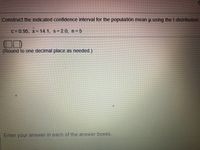 Construct the indicated confidence interval for the populatión mean u using the t-distribution
C=0.95, x= 14.1, S= 2.0, n=5
(Round to one decimal place as needed.)
Enter your answer in each of the answer boxes
