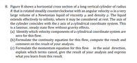 B. Figure B shows a horizontal cross section of a long vertical cylinder of radius
R that is rotated steadily counterclockwise with an angular velocity o in a very
large volume of a Newtonian liquid of viscosity u and density p. The liquid
extends effectively to infinity, where it may be considered at rest. The axis of
the cylinder coincides with the z axis of a cylindrical coordinate system. This
is a laminar, steady state flow without gravity effects.
(a) Identify which velocity components of a cylindrical coordinate system are
zero for this flow.
(b) Formulate the continuity equation for this flow, compute the result and
comment on the result of your analysis.
(c) Formulate the momentum equation for this flow in the axial direction,
explain which terms cancel, give the result of your analysis and express
what you learn from this result.
