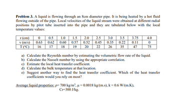 Problem 3. A liquid is flowing through an 8cm diameter pipe. It is being heated by a hot fluid
flowing outside of the pipe. Local velocities of the liquid stream were obtained at different radial
positions by pitot tube inserted into the pipe and they are tabulated below with the local
temperature values:
r (cm)
0
v (m/s)
0.63
T (°C) 16
3.5 3.75
0.62
0.5 1.0 1.5 2.0 2.5 3.0
0.60 0.57 0.52 0.45 0.35
17 18 19 20 22 26 35
0.22
0.11
47
4.0
0
75
a) Calculate the Reynolds number by estimating the volumetric flow rate of the liquid.
b) Calculate the Nusselt number by using the appropriate correlation.
c)
Estimate the local heat transfer coefficient.
d) Calculate the bulk temperature at that location.
e) Suggest another way to find the heat transfer coefficient. Which of the heat transfer
coefficients would you rely on most?
Average liquid properties: p= 700 kg/m³, µ = 0.0018 kg/(m.s), k = 0.6 W/(m.K),
CP=300 J/kg.