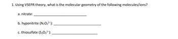 **Question 1: Using VSEPR theory, what is the molecular geometry of the following molecules/ions?**

a. Nitrate: ___________________________

b. Hyponitrite (N₂O₂²⁻): ___________________________

c. Thiosulfate (S₂O₃²⁻): ___________________________