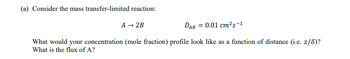 (a) Consider the mass transfer-limited reaction:
A → 2B
DAB = 0.01 cm²s-1
What would your concentration (mole fraction) profile look like as a function of distance (i.e. z/8)?
What is the flux of A?