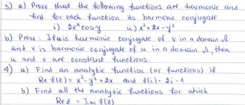 3) a) Prove that the following functions are harmonic and
find for each function its harmonic conjugate.
i) 2e*cosy
ii) x ² + 2x -y²
b) Prove: Ifwis harmonic conjugate of V in a domain I
and V is harmonic conjugate of u in a domain I then
u and ✓ are constant functions.
4) a) Find an analytic function (or functions) if
Ref(Z) = x²= y ² + 2x and fli) = 2i -1
b) Find all the analytic functions for which
Im f(z)
Rez