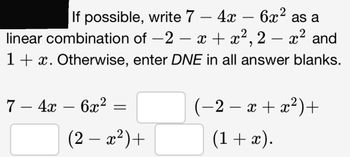 If possible, write 7 - 4x - 6x² as a
linear combination of −2 − x + x²,2 – x² and
-2
1 + x. Otherwise, enter DNE in all answer blanks.
7 - 4x - 6x²
=
(2 − x²)+
(−2 − x + x²)+
(1 + x).