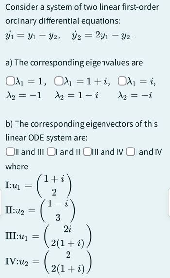 Consider a system of two linear first-order
ordinary differential equations:
y₁ = y₁ - y2, ý₂ = 2y₁ - y2.
Y1
a) The corresponding eigenvalues are
O₁ = 1, ₁ = 1+i,
Ολι
Oλ₁ = i,
A₂ = −1 A₂ = 1 - i
1₂ = -i
b) The corresponding eigenvectors of this
linear ODE system are:
Oll and III OI and II OIII and IV OI and IV
where
I:U₁
II:u2
=
1+i
2
(¹)
(²3
=
III:u₁=
IV:u₂ =
2
2i
2(1 + i)
(2(₁1²+-+))
i)