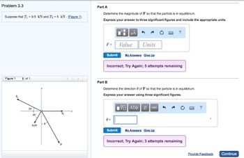 Problem 3.3
Suppose that T₁ = 9.5 kN and T₂ = 5 kN. (Figure 1)
Part A
Determine the magnitude of F so that the particle is in equilibrium.
Express your answer to three significant figures and include the appropriate units.
Figure 1
of 1
<
>
T₁
30°
60°
F =
Value
Units
?
Submit My Answers Give Up
Incorrect; Try Again; 5 attempts remaining
Part B
Determine the direction of F so that the particle is in equilibrium.
Express your answer using three significant figures.
1 ΑΣΦ Η vec
0 =
4kN
Submit
My Answers Give Up
Incorrect; Try Again; 3 attempts remaining
Provide Feedback
Continue