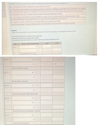 tof
Sep 10
Sep 12
Sep 12
NorthWave Products has provided you with the following transactions for the month of September 2019.
Sep 8 Purchased $230,700 of inventory on account, terms 2/10, net 30
Sep 10 A portion of the inventory from the above purchase was defective. NorthWave returned $800 worth of inventory to the supplier.
Sep 12 Sold $96,400, of products to SouthShore on account, terms 2/10, net 30; cost of goods sold was $38,560 for this transaction.
Sep 14 Customer from Sep 12 purchase paid their amount owing and claimed their discount.
Sep 21 A customer returned $940 of goods purchased on account. The cost of goods sold for the returned inventory is $564.
Sep 22 Purchased goods from EastCoast Products on account for $16,700 with terms of 3/10, net 30.
Sep 14
Sep 21
Sep 23 Made a cash sale of $8,100 The cost of goods sold for this transaction was $4,860.
Sep 25 Took advantage of discount offered and paid up amount owing to EastCoast Products from Sep 22 purchase.
Required
Prepare the journal entries to record the above transactions. Assume
Do not enter dollar signs or commas in the input boxes.
Bound your answers to the nearest whole number.
For transactions that have 2 debits or 2 credits, enter the accounts in alphabetical order.
Date
Sep 8
Account Title and Explanation
Purchased inventory on account
Returned defective goods
Record sales on account
÷
O
Customer returned goods
#
+
+
#
Record cost of goods sold for above sale
•
0
0
+
0
Record sales discount provided for customer
O
company uses the perpetual inventory system.
Debit
Credit
800