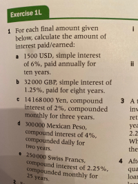 1 For each final amount given
below, calculate the amount of
interest paid/earned:
a 1500 USD, simple interest
of 6%, paid annually for
ten years.
b 32 000 GBP, simple interest of
1.25%, paid for eight years.
C14168 000 Yen, compound
interest of 2%, compounded
monthly for three years.
