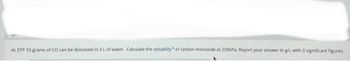 At STP 10 grams of CO can be dissolved in 3 L of water. Calculate the solubility of carbon monoxide at 200kPa. Report your answer in g/L with 3 significant figures.