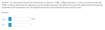 At time t = 12 s, the velocity of a particle moving in the x-y plane is v=0.08i + 2.28j m/s. By time t = 12.12 s, its velocity has become
-0.08i + 2.14j m/s. Determine the magnitude day of its average acceleration during this interval and the angle 0 made by the average
acceleration with the positive x-axis. The angle is measured counterclockwise from the positive x-axis.
Answers:
dav
0=
Mi
i
m/s²
O