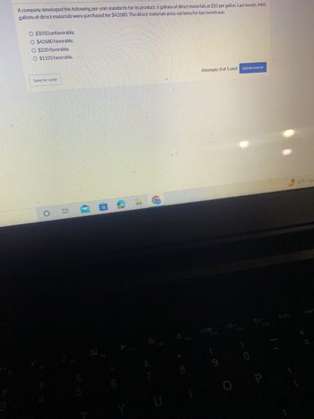 A company developed the following per-unit standards for its product: 6 gallons of direct materials at $10 per gallon. Last month, 4400
gallons of direct materials were purchased for $42680. The direct materials price variance for last month was
O $1050 unfavorable.
O $42680 favorable.
O $220 favorable.
O $1320 favorable.
Save for Later
O
(7
2
7
F9
Attempts: 0 of 1 used Submit Answer
F10
(
PrtSc
55°F Clea