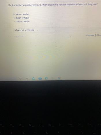 If a distribution is roughly symmetric, which relationship between the mean and median is likely true?
O Mean Median
O Mean Median
O Mean> Median
e Textbook and Media
Save for Later
O
10
B
S
Attempts: 0 of 1 us