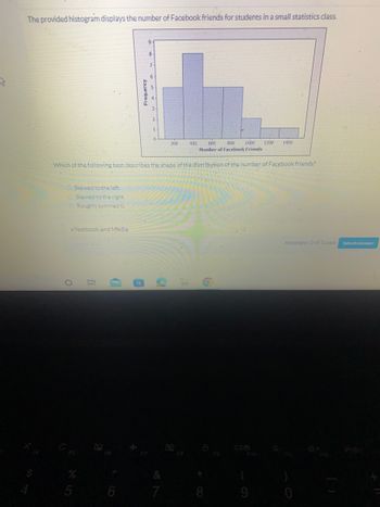 S
The provided histogram displays the number of Facebook friends for students in a small statistics class.
Skewed to the left
Skewed to the right
Roughly symmetric
eTextbook and Media
O
5
I!
600 800 1000 1200 1400
Number of Facebook Friends
Which of the following best describes the shape of the distribution of the number of Facebook friends?
(
Aanboy
6
8
7
6
3
2
0
&
7
200 400
8
F10
(
9
Attempts: 0 of 1 used
F12
Submit Answer
PrtSc