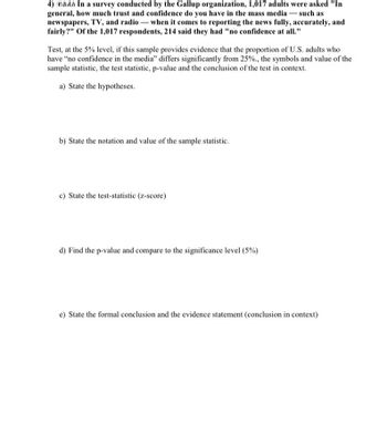 In a survey conducted by the Gallup organization, 1,017 adults were asked, "In general, how much trust and confidence do you have in the mass media — such as newspapers, TV, and radio — when it comes to reporting the news fully, accurately, and fairly?" Of the 1,017 respondents, 214 said they had "no confidence at all."

Test, at the 5% level, if this sample provides evidence that the proportion of U.S. adults who have “no confidence in the media” differs significantly from 25%. Include the symbols and value of the sample statistic, the test statistic, p-value, and the conclusion of the test in context.

a) State the hypotheses.

b) State the notation and value of the sample statistic.

c) State the test-statistic (z-score).

d) Find the p-value and compare to the significance level (5%).

e) State the formal conclusion and the evidence statement (conclusion in context).